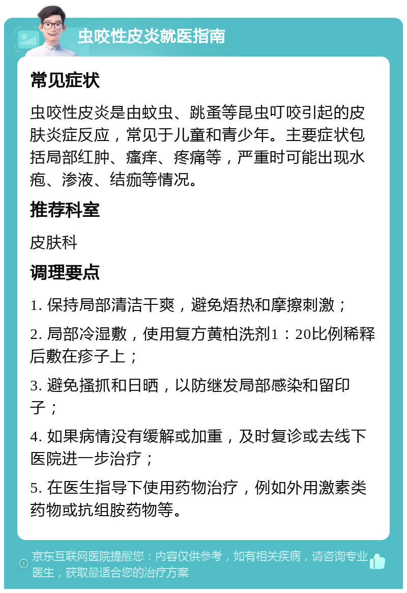 虫咬性皮炎就医指南 常见症状 虫咬性皮炎是由蚊虫、跳蚤等昆虫叮咬引起的皮肤炎症反应，常见于儿童和青少年。主要症状包括局部红肿、瘙痒、疼痛等，严重时可能出现水疱、渗液、结痂等情况。 推荐科室 皮肤科 调理要点 1. 保持局部清洁干爽，避免焐热和摩擦刺激； 2. 局部冷湿敷，使用复方黄柏洗剂1：20比例稀释后敷在疹子上； 3. 避免搔抓和日晒，以防继发局部感染和留印子； 4. 如果病情没有缓解或加重，及时复诊或去线下医院进一步治疗； 5. 在医生指导下使用药物治疗，例如外用激素类药物或抗组胺药物等。