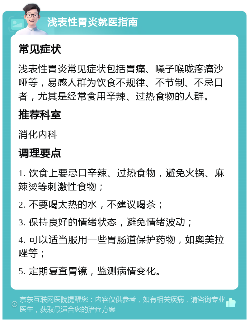 浅表性胃炎就医指南 常见症状 浅表性胃炎常见症状包括胃痛、嗓子喉咙疼痛沙哑等，易感人群为饮食不规律、不节制、不忌口者，尤其是经常食用辛辣、过热食物的人群。 推荐科室 消化内科 调理要点 1. 饮食上要忌口辛辣、过热食物，避免火锅、麻辣烫等刺激性食物； 2. 不要喝太热的水，不建议喝茶； 3. 保持良好的情绪状态，避免情绪波动； 4. 可以适当服用一些胃肠道保护药物，如奥美拉唑等； 5. 定期复查胃镜，监测病情变化。