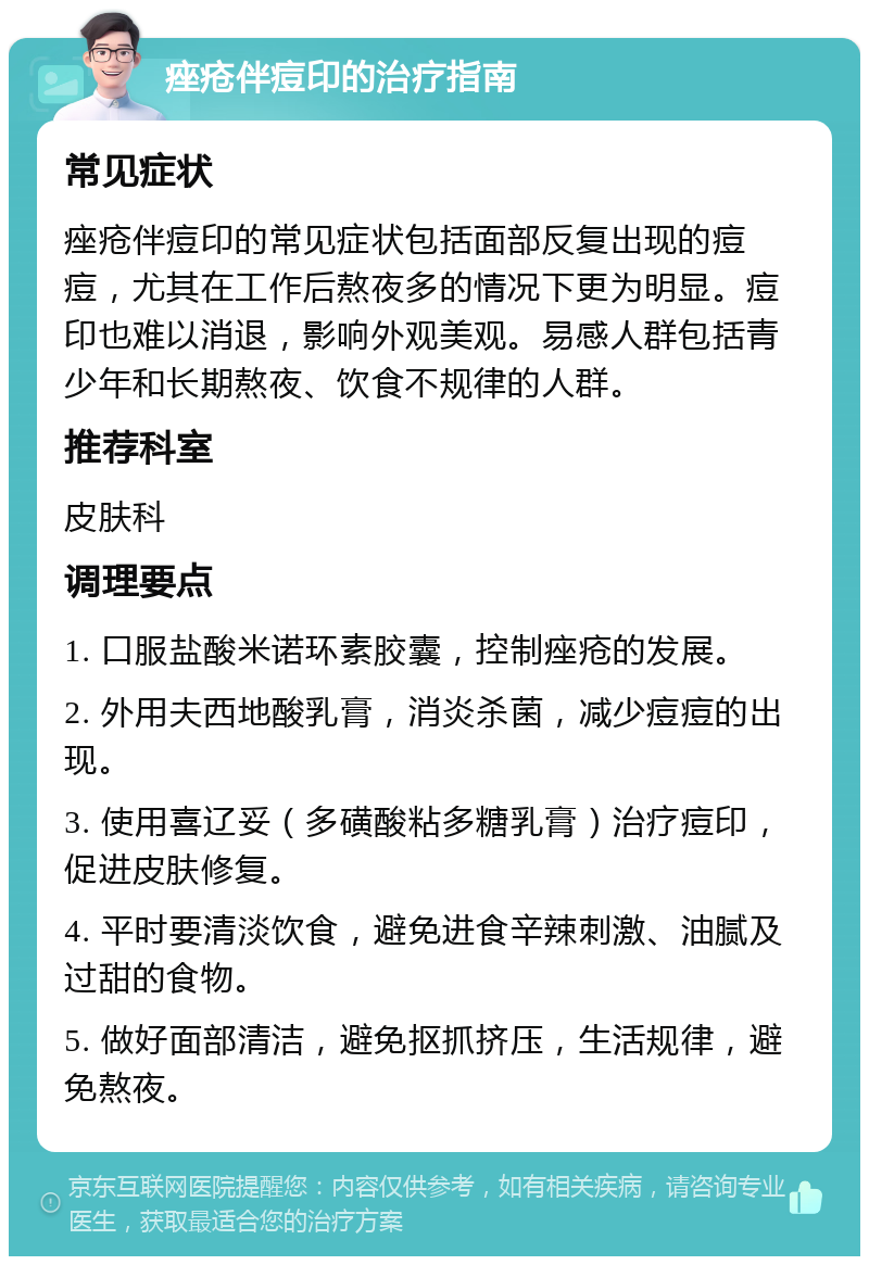 痤疮伴痘印的治疗指南 常见症状 痤疮伴痘印的常见症状包括面部反复出现的痘痘，尤其在工作后熬夜多的情况下更为明显。痘印也难以消退，影响外观美观。易感人群包括青少年和长期熬夜、饮食不规律的人群。 推荐科室 皮肤科 调理要点 1. 口服盐酸米诺环素胶囊，控制痤疮的发展。 2. 外用夫西地酸乳膏，消炎杀菌，减少痘痘的出现。 3. 使用喜辽妥（多磺酸粘多糖乳膏）治疗痘印，促进皮肤修复。 4. 平时要清淡饮食，避免进食辛辣刺激、油腻及过甜的食物。 5. 做好面部清洁，避免抠抓挤压，生活规律，避免熬夜。