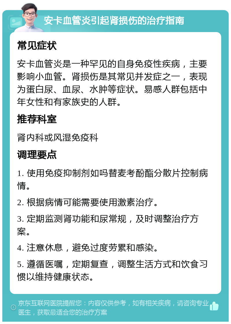 安卡血管炎引起肾损伤的治疗指南 常见症状 安卡血管炎是一种罕见的自身免疫性疾病，主要影响小血管。肾损伤是其常见并发症之一，表现为蛋白尿、血尿、水肿等症状。易感人群包括中年女性和有家族史的人群。 推荐科室 肾内科或风湿免疫科 调理要点 1. 使用免疫抑制剂如吗替麦考酚酯分散片控制病情。 2. 根据病情可能需要使用激素治疗。 3. 定期监测肾功能和尿常规，及时调整治疗方案。 4. 注意休息，避免过度劳累和感染。 5. 遵循医嘱，定期复查，调整生活方式和饮食习惯以维持健康状态。