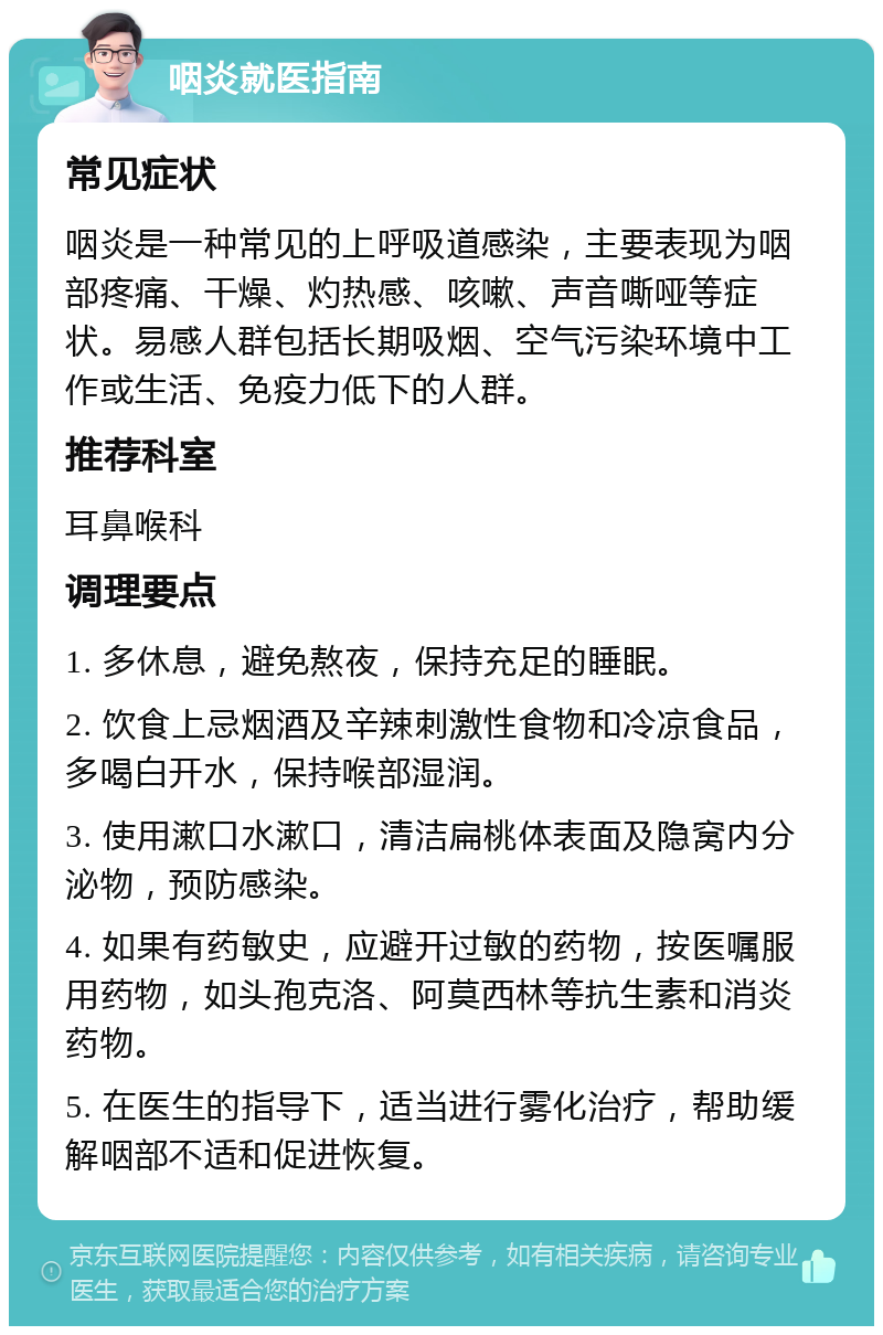 咽炎就医指南 常见症状 咽炎是一种常见的上呼吸道感染，主要表现为咽部疼痛、干燥、灼热感、咳嗽、声音嘶哑等症状。易感人群包括长期吸烟、空气污染环境中工作或生活、免疫力低下的人群。 推荐科室 耳鼻喉科 调理要点 1. 多休息，避免熬夜，保持充足的睡眠。 2. 饮食上忌烟酒及辛辣刺激性食物和冷凉食品，多喝白开水，保持喉部湿润。 3. 使用漱口水漱口，清洁扁桃体表面及隐窝内分泌物，预防感染。 4. 如果有药敏史，应避开过敏的药物，按医嘱服用药物，如头孢克洛、阿莫西林等抗生素和消炎药物。 5. 在医生的指导下，适当进行雾化治疗，帮助缓解咽部不适和促进恢复。