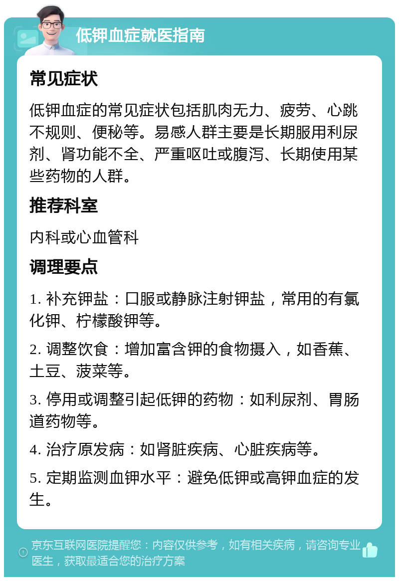 低钾血症就医指南 常见症状 低钾血症的常见症状包括肌肉无力、疲劳、心跳不规则、便秘等。易感人群主要是长期服用利尿剂、肾功能不全、严重呕吐或腹泻、长期使用某些药物的人群。 推荐科室 内科或心血管科 调理要点 1. 补充钾盐：口服或静脉注射钾盐，常用的有氯化钾、柠檬酸钾等。 2. 调整饮食：增加富含钾的食物摄入，如香蕉、土豆、菠菜等。 3. 停用或调整引起低钾的药物：如利尿剂、胃肠道药物等。 4. 治疗原发病：如肾脏疾病、心脏疾病等。 5. 定期监测血钾水平：避免低钾或高钾血症的发生。