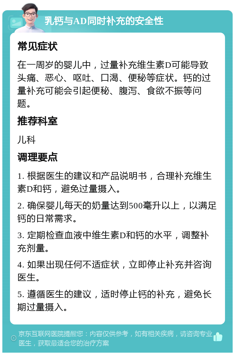 乳钙与AD同时补充的安全性 常见症状 在一周岁的婴儿中，过量补充维生素D可能导致头痛、恶心、呕吐、口渴、便秘等症状。钙的过量补充可能会引起便秘、腹泻、食欲不振等问题。 推荐科室 儿科 调理要点 1. 根据医生的建议和产品说明书，合理补充维生素D和钙，避免过量摄入。 2. 确保婴儿每天的奶量达到500毫升以上，以满足钙的日常需求。 3. 定期检查血液中维生素D和钙的水平，调整补充剂量。 4. 如果出现任何不适症状，立即停止补充并咨询医生。 5. 遵循医生的建议，适时停止钙的补充，避免长期过量摄入。