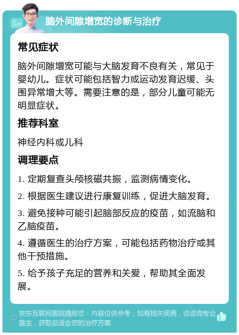 脑外间隙增宽的诊断与治疗 常见症状 脑外间隙增宽可能与大脑发育不良有关，常见于婴幼儿。症状可能包括智力或运动发育迟缓、头围异常增大等。需要注意的是，部分儿童可能无明显症状。 推荐科室 神经内科或儿科 调理要点 1. 定期复查头颅核磁共振，监测病情变化。 2. 根据医生建议进行康复训练，促进大脑发育。 3. 避免接种可能引起脑部反应的疫苗，如流脑和乙脑疫苗。 4. 遵循医生的治疗方案，可能包括药物治疗或其他干预措施。 5. 给予孩子充足的营养和关爱，帮助其全面发展。