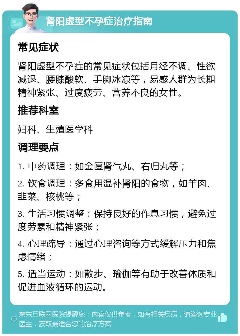 肾阳虚型不孕症治疗指南 常见症状 肾阳虚型不孕症的常见症状包括月经不调、性欲减退、腰膝酸软、手脚冰凉等，易感人群为长期精神紧张、过度疲劳、营养不良的女性。 推荐科室 妇科、生殖医学科 调理要点 1. 中药调理：如金匮肾气丸、右归丸等； 2. 饮食调理：多食用温补肾阳的食物，如羊肉、韭菜、核桃等； 3. 生活习惯调整：保持良好的作息习惯，避免过度劳累和精神紧张； 4. 心理疏导：通过心理咨询等方式缓解压力和焦虑情绪； 5. 适当运动：如散步、瑜伽等有助于改善体质和促进血液循环的运动。