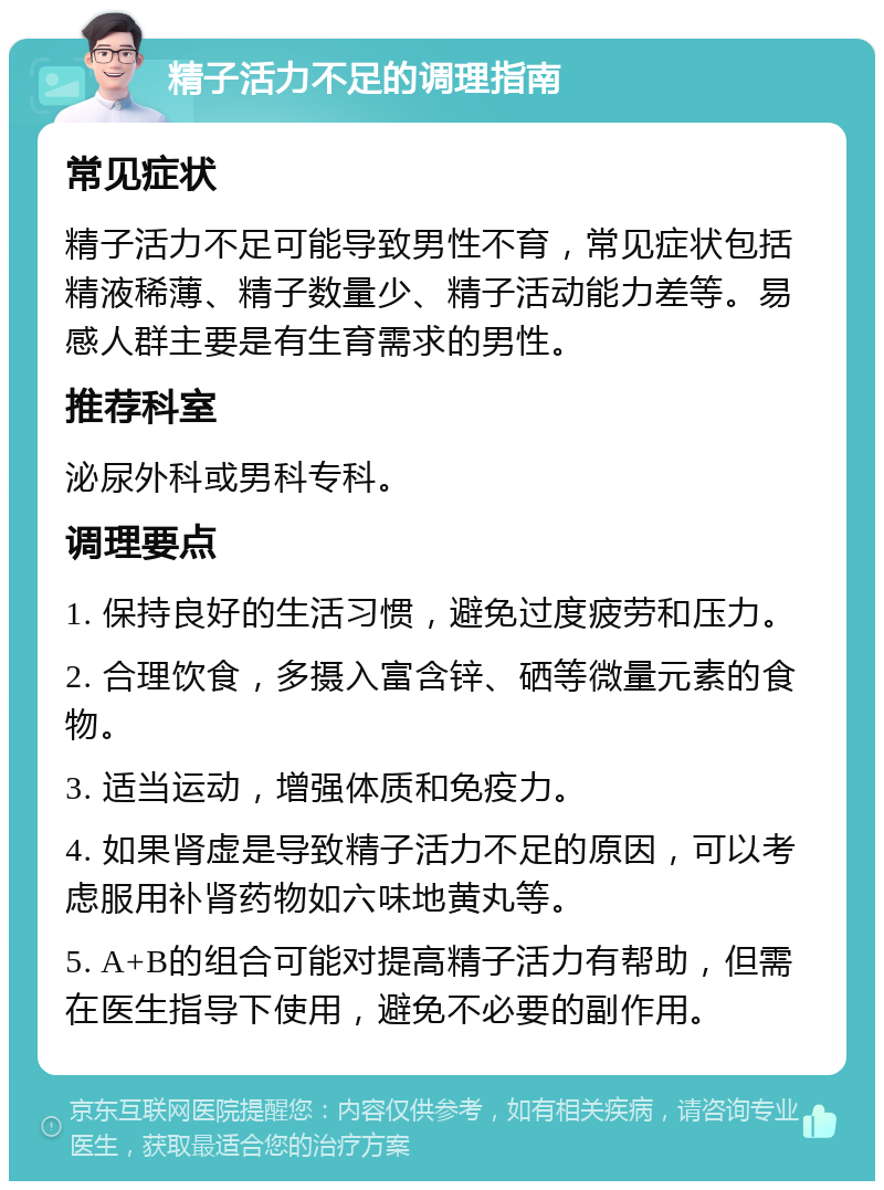 精子活力不足的调理指南 常见症状 精子活力不足可能导致男性不育，常见症状包括精液稀薄、精子数量少、精子活动能力差等。易感人群主要是有生育需求的男性。 推荐科室 泌尿外科或男科专科。 调理要点 1. 保持良好的生活习惯，避免过度疲劳和压力。 2. 合理饮食，多摄入富含锌、硒等微量元素的食物。 3. 适当运动，增强体质和免疫力。 4. 如果肾虚是导致精子活力不足的原因，可以考虑服用补肾药物如六味地黄丸等。 5. A+B的组合可能对提高精子活力有帮助，但需在医生指导下使用，避免不必要的副作用。