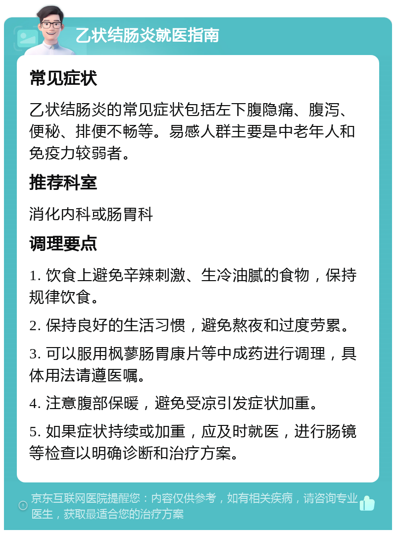 乙状结肠炎就医指南 常见症状 乙状结肠炎的常见症状包括左下腹隐痛、腹泻、便秘、排便不畅等。易感人群主要是中老年人和免疫力较弱者。 推荐科室 消化内科或肠胃科 调理要点 1. 饮食上避免辛辣刺激、生冷油腻的食物，保持规律饮食。 2. 保持良好的生活习惯，避免熬夜和过度劳累。 3. 可以服用枫蓼肠胃康片等中成药进行调理，具体用法请遵医嘱。 4. 注意腹部保暖，避免受凉引发症状加重。 5. 如果症状持续或加重，应及时就医，进行肠镜等检查以明确诊断和治疗方案。