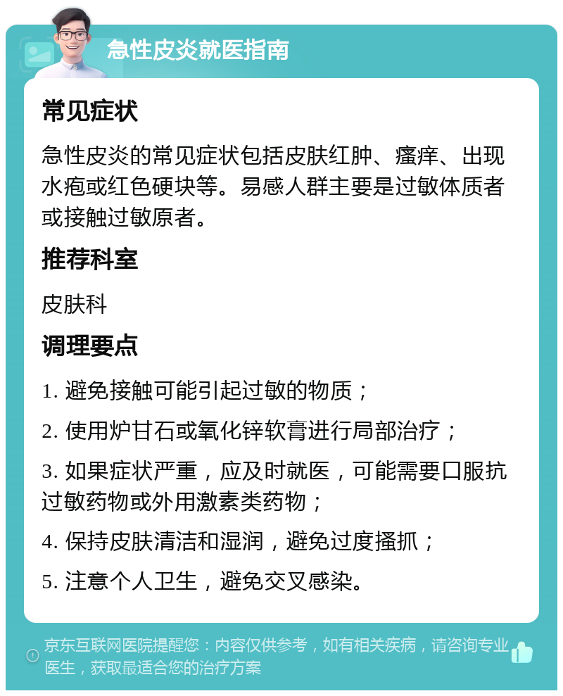 急性皮炎就医指南 常见症状 急性皮炎的常见症状包括皮肤红肿、瘙痒、出现水疱或红色硬块等。易感人群主要是过敏体质者或接触过敏原者。 推荐科室 皮肤科 调理要点 1. 避免接触可能引起过敏的物质； 2. 使用炉甘石或氧化锌软膏进行局部治疗； 3. 如果症状严重，应及时就医，可能需要口服抗过敏药物或外用激素类药物； 4. 保持皮肤清洁和湿润，避免过度搔抓； 5. 注意个人卫生，避免交叉感染。