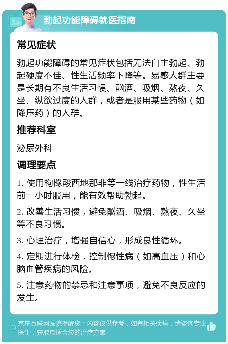 勃起功能障碍就医指南 常见症状 勃起功能障碍的常见症状包括无法自主勃起、勃起硬度不佳、性生活频率下降等。易感人群主要是长期有不良生活习惯、酗酒、吸烟、熬夜、久坐、纵欲过度的人群，或者是服用某些药物（如降压药）的人群。 推荐科室 泌尿外科 调理要点 1. 使用枸橼酸西地那非等一线治疗药物，性生活前一小时服用，能有效帮助勃起。 2. 改善生活习惯，避免酗酒、吸烟、熬夜、久坐等不良习惯。 3. 心理治疗，增强自信心，形成良性循环。 4. 定期进行体检，控制慢性病（如高血压）和心脑血管疾病的风险。 5. 注意药物的禁忌和注意事项，避免不良反应的发生。