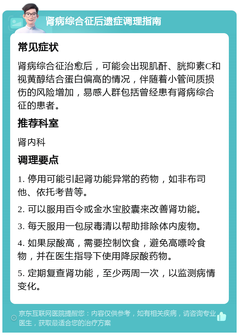 肾病综合征后遗症调理指南 常见症状 肾病综合征治愈后，可能会出现肌酐、胱抑素C和视黄醇结合蛋白偏高的情况，伴随着小管间质损伤的风险增加，易感人群包括曾经患有肾病综合征的患者。 推荐科室 肾内科 调理要点 1. 停用可能引起肾功能异常的药物，如非布司他、依托考昔等。 2. 可以服用百令或金水宝胶囊来改善肾功能。 3. 每天服用一包尿毒清以帮助排除体内废物。 4. 如果尿酸高，需要控制饮食，避免高嘌呤食物，并在医生指导下使用降尿酸药物。 5. 定期复查肾功能，至少两周一次，以监测病情变化。