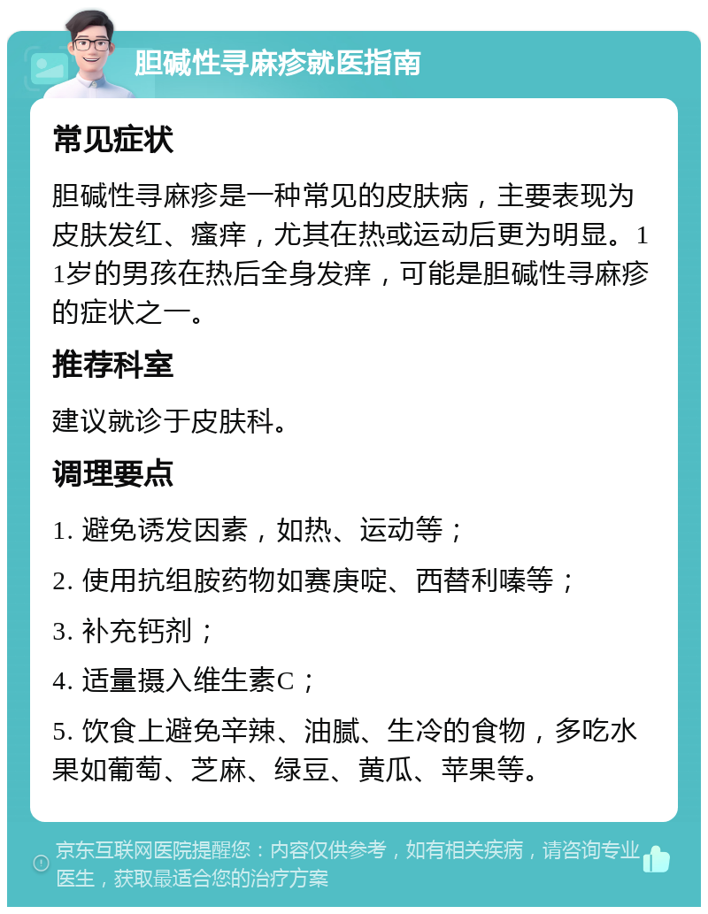 胆碱性寻麻疹就医指南 常见症状 胆碱性寻麻疹是一种常见的皮肤病，主要表现为皮肤发红、瘙痒，尤其在热或运动后更为明显。11岁的男孩在热后全身发痒，可能是胆碱性寻麻疹的症状之一。 推荐科室 建议就诊于皮肤科。 调理要点 1. 避免诱发因素，如热、运动等； 2. 使用抗组胺药物如赛庚啶、西替利嗪等； 3. 补充钙剂； 4. 适量摄入维生素C； 5. 饮食上避免辛辣、油腻、生冷的食物，多吃水果如葡萄、芝麻、绿豆、黄瓜、苹果等。