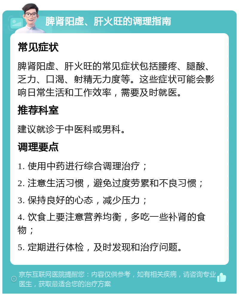 脾肾阳虚、肝火旺的调理指南 常见症状 脾肾阳虚、肝火旺的常见症状包括腰疼、腿酸、乏力、口渴、射精无力度等。这些症状可能会影响日常生活和工作效率，需要及时就医。 推荐科室 建议就诊于中医科或男科。 调理要点 1. 使用中药进行综合调理治疗； 2. 注意生活习惯，避免过度劳累和不良习惯； 3. 保持良好的心态，减少压力； 4. 饮食上要注意营养均衡，多吃一些补肾的食物； 5. 定期进行体检，及时发现和治疗问题。