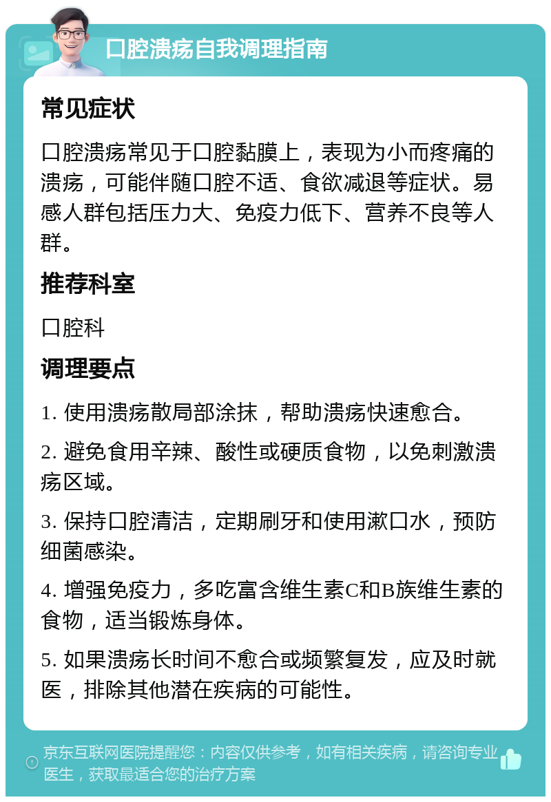 口腔溃疡自我调理指南 常见症状 口腔溃疡常见于口腔黏膜上，表现为小而疼痛的溃疡，可能伴随口腔不适、食欲减退等症状。易感人群包括压力大、免疫力低下、营养不良等人群。 推荐科室 口腔科 调理要点 1. 使用溃疡散局部涂抹，帮助溃疡快速愈合。 2. 避免食用辛辣、酸性或硬质食物，以免刺激溃疡区域。 3. 保持口腔清洁，定期刷牙和使用漱口水，预防细菌感染。 4. 增强免疫力，多吃富含维生素C和B族维生素的食物，适当锻炼身体。 5. 如果溃疡长时间不愈合或频繁复发，应及时就医，排除其他潜在疾病的可能性。