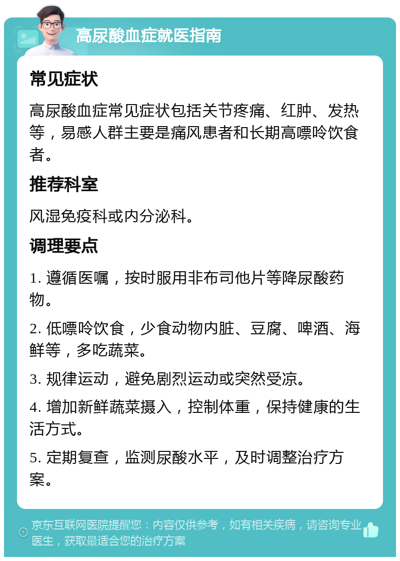 高尿酸血症就医指南 常见症状 高尿酸血症常见症状包括关节疼痛、红肿、发热等，易感人群主要是痛风患者和长期高嘌呤饮食者。 推荐科室 风湿免疫科或内分泌科。 调理要点 1. 遵循医嘱，按时服用非布司他片等降尿酸药物。 2. 低嘌呤饮食，少食动物内脏、豆腐、啤酒、海鲜等，多吃蔬菜。 3. 规律运动，避免剧烈运动或突然受凉。 4. 增加新鲜蔬菜摄入，控制体重，保持健康的生活方式。 5. 定期复查，监测尿酸水平，及时调整治疗方案。