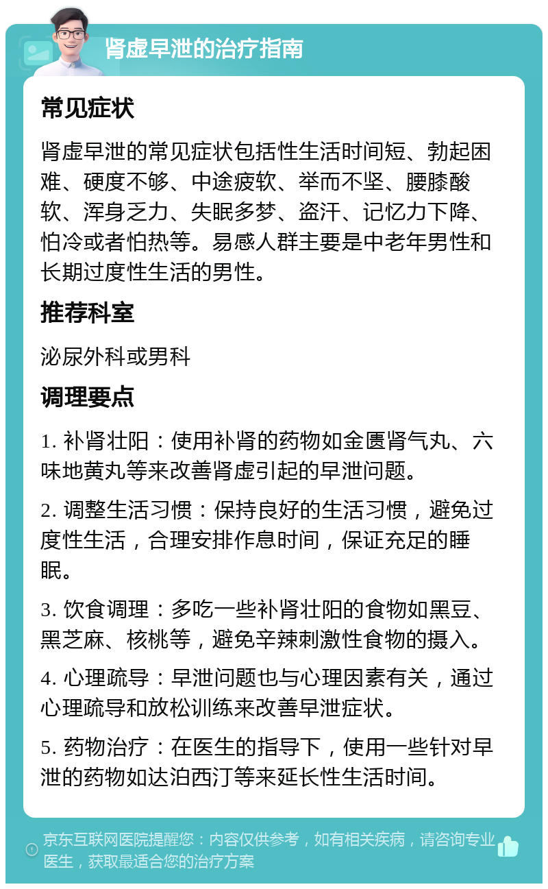 肾虚早泄的治疗指南 常见症状 肾虚早泄的常见症状包括性生活时间短、勃起困难、硬度不够、中途疲软、举而不坚、腰膝酸软、浑身乏力、失眠多梦、盗汗、记忆力下降、怕冷或者怕热等。易感人群主要是中老年男性和长期过度性生活的男性。 推荐科室 泌尿外科或男科 调理要点 1. 补肾壮阳：使用补肾的药物如金匮肾气丸、六味地黄丸等来改善肾虚引起的早泄问题。 2. 调整生活习惯：保持良好的生活习惯，避免过度性生活，合理安排作息时间，保证充足的睡眠。 3. 饮食调理：多吃一些补肾壮阳的食物如黑豆、黑芝麻、核桃等，避免辛辣刺激性食物的摄入。 4. 心理疏导：早泄问题也与心理因素有关，通过心理疏导和放松训练来改善早泄症状。 5. 药物治疗：在医生的指导下，使用一些针对早泄的药物如达泊西汀等来延长性生活时间。