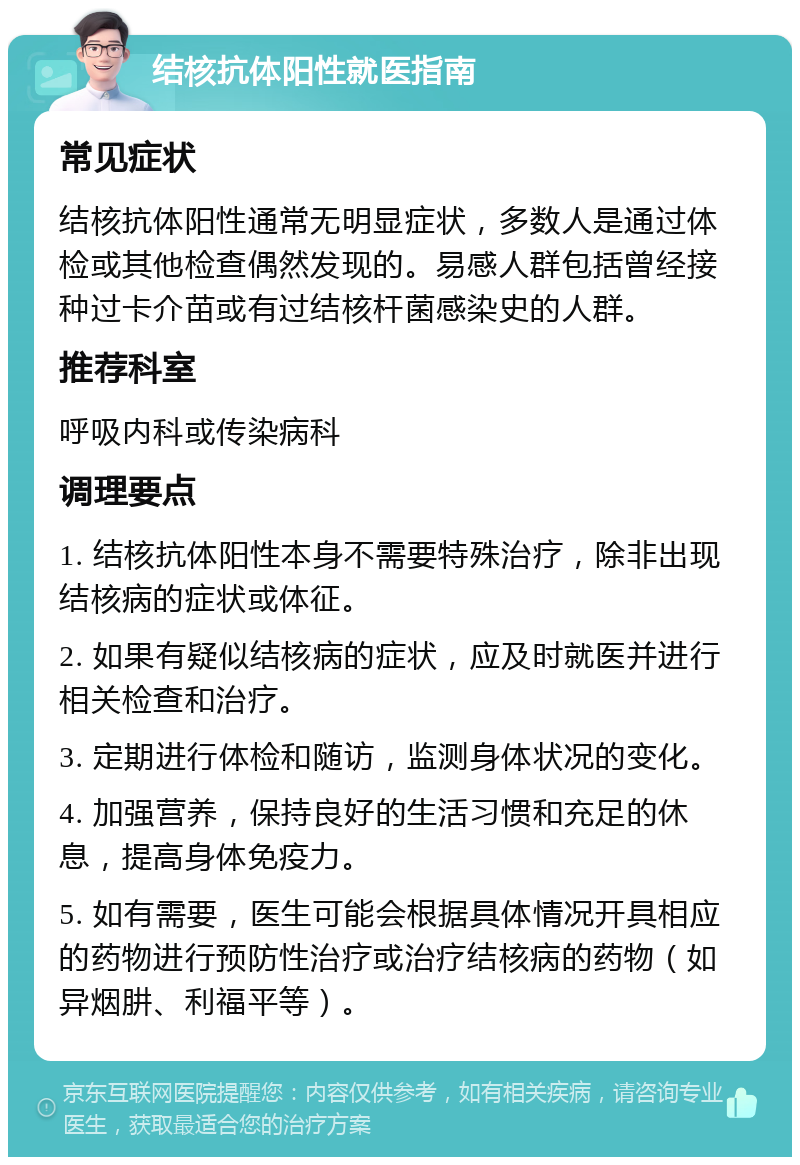 结核抗体阳性就医指南 常见症状 结核抗体阳性通常无明显症状，多数人是通过体检或其他检查偶然发现的。易感人群包括曾经接种过卡介苗或有过结核杆菌感染史的人群。 推荐科室 呼吸内科或传染病科 调理要点 1. 结核抗体阳性本身不需要特殊治疗，除非出现结核病的症状或体征。 2. 如果有疑似结核病的症状，应及时就医并进行相关检查和治疗。 3. 定期进行体检和随访，监测身体状况的变化。 4. 加强营养，保持良好的生活习惯和充足的休息，提高身体免疫力。 5. 如有需要，医生可能会根据具体情况开具相应的药物进行预防性治疗或治疗结核病的药物（如异烟肼、利福平等）。