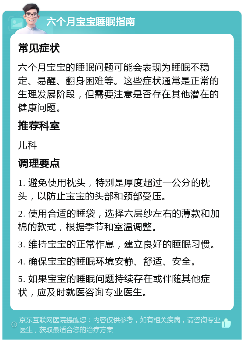 六个月宝宝睡眠指南 常见症状 六个月宝宝的睡眠问题可能会表现为睡眠不稳定、易醒、翻身困难等。这些症状通常是正常的生理发展阶段，但需要注意是否存在其他潜在的健康问题。 推荐科室 儿科 调理要点 1. 避免使用枕头，特别是厚度超过一公分的枕头，以防止宝宝的头部和颈部受压。 2. 使用合适的睡袋，选择六层纱左右的薄款和加棉的款式，根据季节和室温调整。 3. 维持宝宝的正常作息，建立良好的睡眠习惯。 4. 确保宝宝的睡眠环境安静、舒适、安全。 5. 如果宝宝的睡眠问题持续存在或伴随其他症状，应及时就医咨询专业医生。