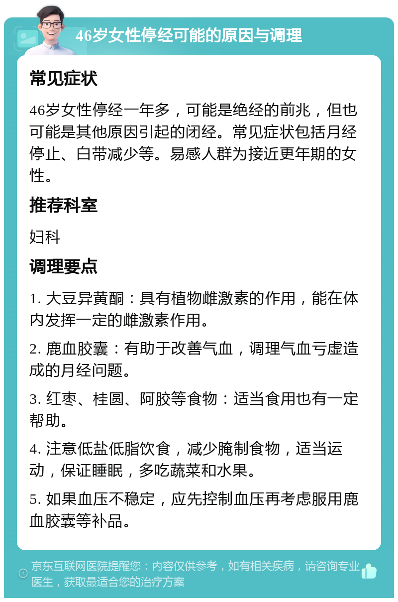 46岁女性停经可能的原因与调理 常见症状 46岁女性停经一年多，可能是绝经的前兆，但也可能是其他原因引起的闭经。常见症状包括月经停止、白带减少等。易感人群为接近更年期的女性。 推荐科室 妇科 调理要点 1. 大豆异黄酮：具有植物雌激素的作用，能在体内发挥一定的雌激素作用。 2. 鹿血胶囊：有助于改善气血，调理气血亏虚造成的月经问题。 3. 红枣、桂圆、阿胶等食物：适当食用也有一定帮助。 4. 注意低盐低脂饮食，减少腌制食物，适当运动，保证睡眠，多吃蔬菜和水果。 5. 如果血压不稳定，应先控制血压再考虑服用鹿血胶囊等补品。