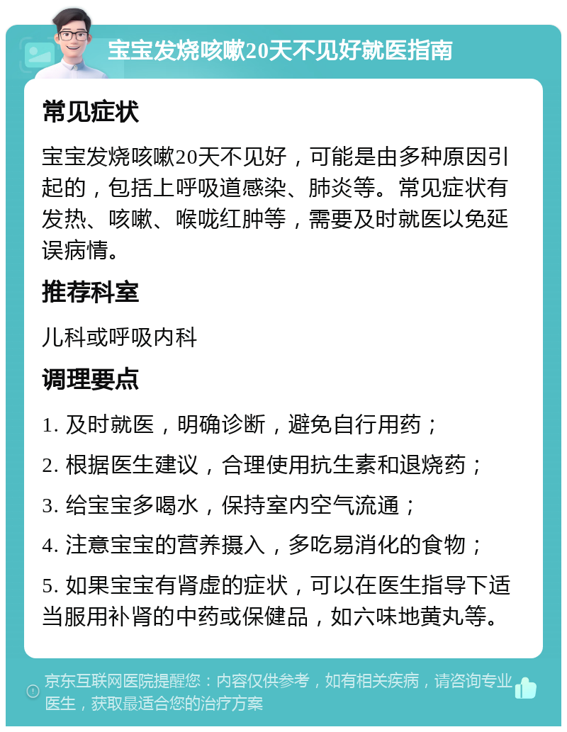 宝宝发烧咳嗽20天不见好就医指南 常见症状 宝宝发烧咳嗽20天不见好，可能是由多种原因引起的，包括上呼吸道感染、肺炎等。常见症状有发热、咳嗽、喉咙红肿等，需要及时就医以免延误病情。 推荐科室 儿科或呼吸内科 调理要点 1. 及时就医，明确诊断，避免自行用药； 2. 根据医生建议，合理使用抗生素和退烧药； 3. 给宝宝多喝水，保持室内空气流通； 4. 注意宝宝的营养摄入，多吃易消化的食物； 5. 如果宝宝有肾虚的症状，可以在医生指导下适当服用补肾的中药或保健品，如六味地黄丸等。