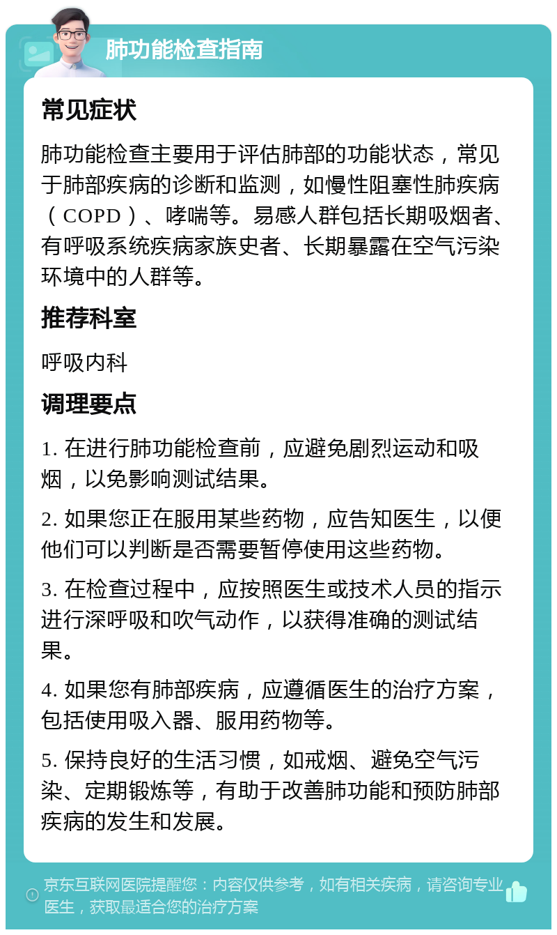 肺功能检查指南 常见症状 肺功能检查主要用于评估肺部的功能状态，常见于肺部疾病的诊断和监测，如慢性阻塞性肺疾病（COPD）、哮喘等。易感人群包括长期吸烟者、有呼吸系统疾病家族史者、长期暴露在空气污染环境中的人群等。 推荐科室 呼吸内科 调理要点 1. 在进行肺功能检查前，应避免剧烈运动和吸烟，以免影响测试结果。 2. 如果您正在服用某些药物，应告知医生，以便他们可以判断是否需要暂停使用这些药物。 3. 在检查过程中，应按照医生或技术人员的指示进行深呼吸和吹气动作，以获得准确的测试结果。 4. 如果您有肺部疾病，应遵循医生的治疗方案，包括使用吸入器、服用药物等。 5. 保持良好的生活习惯，如戒烟、避免空气污染、定期锻炼等，有助于改善肺功能和预防肺部疾病的发生和发展。