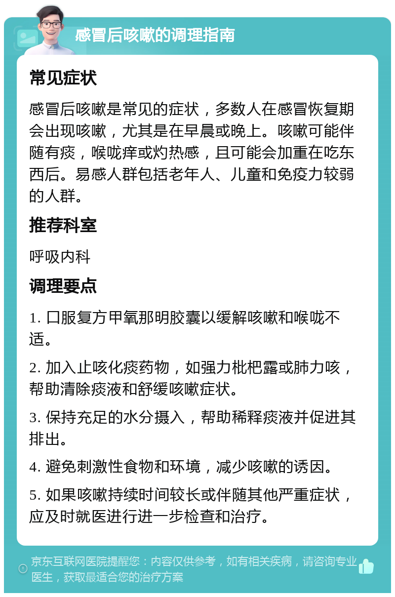 感冒后咳嗽的调理指南 常见症状 感冒后咳嗽是常见的症状，多数人在感冒恢复期会出现咳嗽，尤其是在早晨或晚上。咳嗽可能伴随有痰，喉咙痒或灼热感，且可能会加重在吃东西后。易感人群包括老年人、儿童和免疫力较弱的人群。 推荐科室 呼吸内科 调理要点 1. 口服复方甲氧那明胶囊以缓解咳嗽和喉咙不适。 2. 加入止咳化痰药物，如强力枇杷露或肺力咳，帮助清除痰液和舒缓咳嗽症状。 3. 保持充足的水分摄入，帮助稀释痰液并促进其排出。 4. 避免刺激性食物和环境，减少咳嗽的诱因。 5. 如果咳嗽持续时间较长或伴随其他严重症状，应及时就医进行进一步检查和治疗。