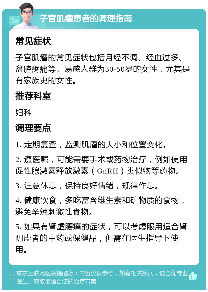 子宫肌瘤患者的调理指南 常见症状 子宫肌瘤的常见症状包括月经不调、经血过多、盆腔疼痛等。易感人群为30-50岁的女性，尤其是有家族史的女性。 推荐科室 妇科 调理要点 1. 定期复查，监测肌瘤的大小和位置变化。 2. 遵医嘱，可能需要手术或药物治疗，例如使用促性腺激素释放激素（GnRH）类似物等药物。 3. 注意休息，保持良好情绪，规律作息。 4. 健康饮食，多吃富含维生素和矿物质的食物，避免辛辣刺激性食物。 5. 如果有肾虚腰痛的症状，可以考虑服用适合肾阴虚者的中药或保健品，但需在医生指导下使用。