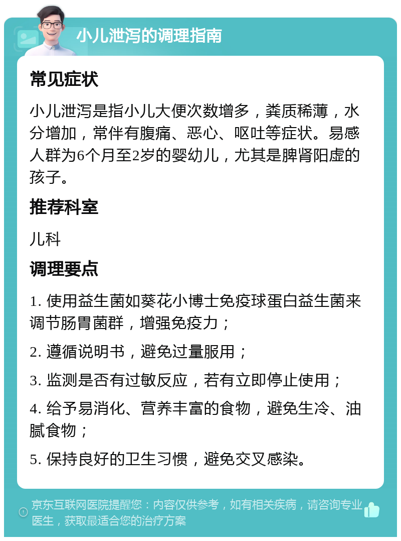 小儿泄泻的调理指南 常见症状 小儿泄泻是指小儿大便次数增多，粪质稀薄，水分增加，常伴有腹痛、恶心、呕吐等症状。易感人群为6个月至2岁的婴幼儿，尤其是脾肾阳虚的孩子。 推荐科室 儿科 调理要点 1. 使用益生菌如葵花小博士免疫球蛋白益生菌来调节肠胃菌群，增强免疫力； 2. 遵循说明书，避免过量服用； 3. 监测是否有过敏反应，若有立即停止使用； 4. 给予易消化、营养丰富的食物，避免生冷、油腻食物； 5. 保持良好的卫生习惯，避免交叉感染。