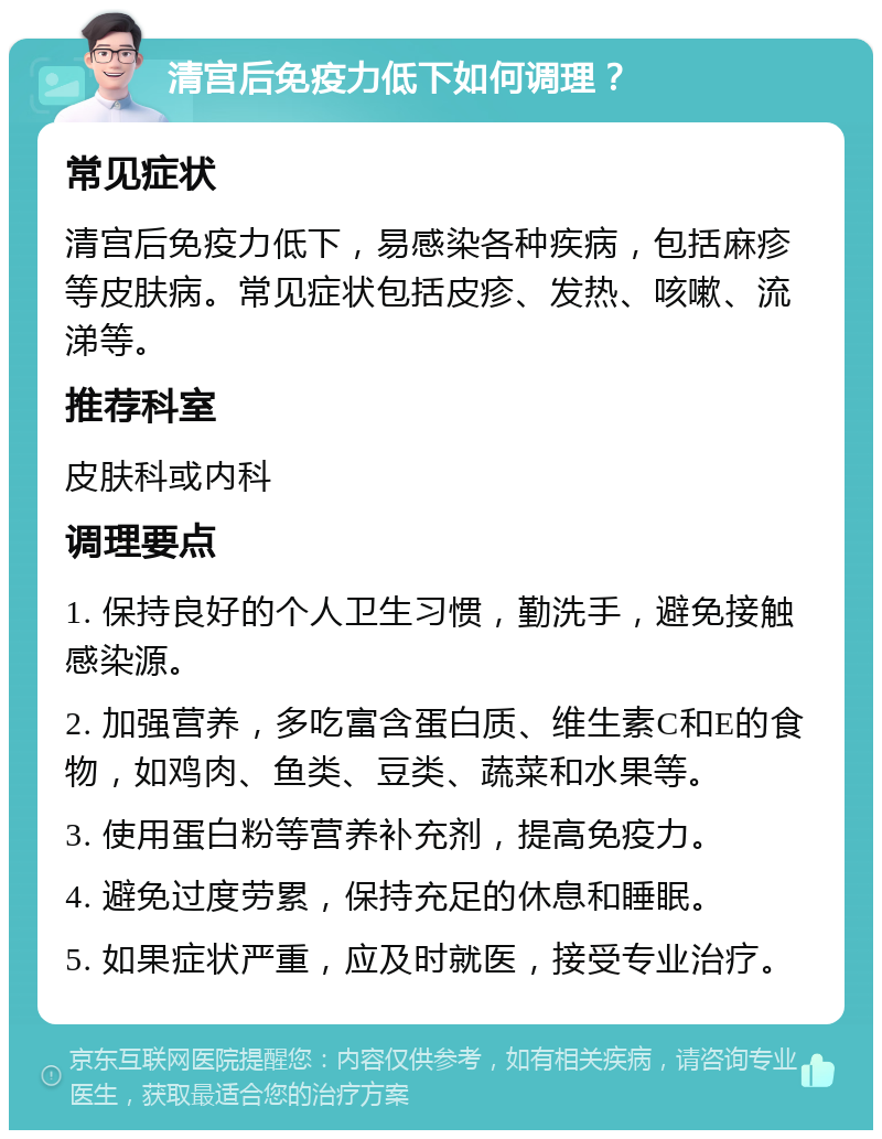 清宫后免疫力低下如何调理？ 常见症状 清宫后免疫力低下，易感染各种疾病，包括麻疹等皮肤病。常见症状包括皮疹、发热、咳嗽、流涕等。 推荐科室 皮肤科或内科 调理要点 1. 保持良好的个人卫生习惯，勤洗手，避免接触感染源。 2. 加强营养，多吃富含蛋白质、维生素C和E的食物，如鸡肉、鱼类、豆类、蔬菜和水果等。 3. 使用蛋白粉等营养补充剂，提高免疫力。 4. 避免过度劳累，保持充足的休息和睡眠。 5. 如果症状严重，应及时就医，接受专业治疗。