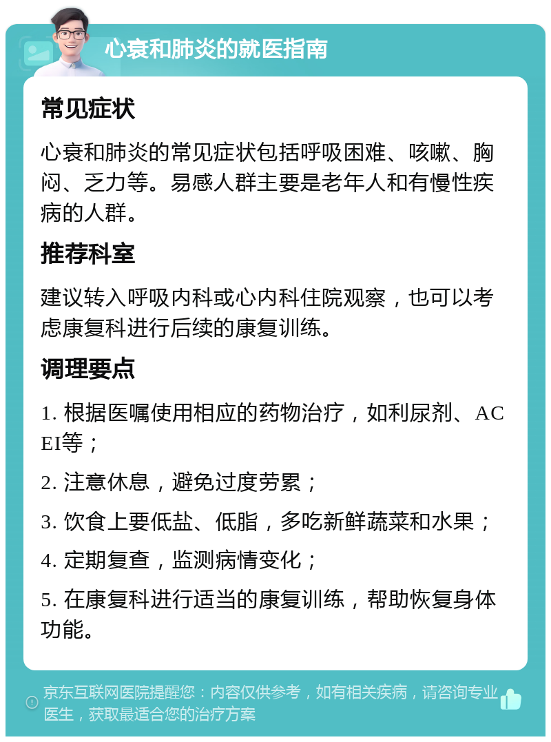 心衰和肺炎的就医指南 常见症状 心衰和肺炎的常见症状包括呼吸困难、咳嗽、胸闷、乏力等。易感人群主要是老年人和有慢性疾病的人群。 推荐科室 建议转入呼吸内科或心内科住院观察，也可以考虑康复科进行后续的康复训练。 调理要点 1. 根据医嘱使用相应的药物治疗，如利尿剂、ACEI等； 2. 注意休息，避免过度劳累； 3. 饮食上要低盐、低脂，多吃新鲜蔬菜和水果； 4. 定期复查，监测病情变化； 5. 在康复科进行适当的康复训练，帮助恢复身体功能。