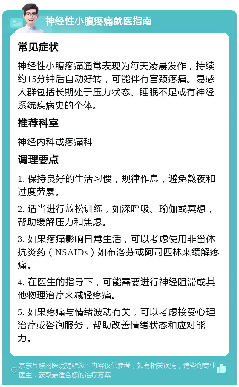 神经性小腹疼痛就医指南 常见症状 神经性小腹疼痛通常表现为每天凌晨发作，持续约15分钟后自动好转，可能伴有宫颈疼痛。易感人群包括长期处于压力状态、睡眠不足或有神经系统疾病史的个体。 推荐科室 神经内科或疼痛科 调理要点 1. 保持良好的生活习惯，规律作息，避免熬夜和过度劳累。 2. 适当进行放松训练，如深呼吸、瑜伽或冥想，帮助缓解压力和焦虑。 3. 如果疼痛影响日常生活，可以考虑使用非甾体抗炎药（NSAIDs）如布洛芬或阿司匹林来缓解疼痛。 4. 在医生的指导下，可能需要进行神经阻滞或其他物理治疗来减轻疼痛。 5. 如果疼痛与情绪波动有关，可以考虑接受心理治疗或咨询服务，帮助改善情绪状态和应对能力。