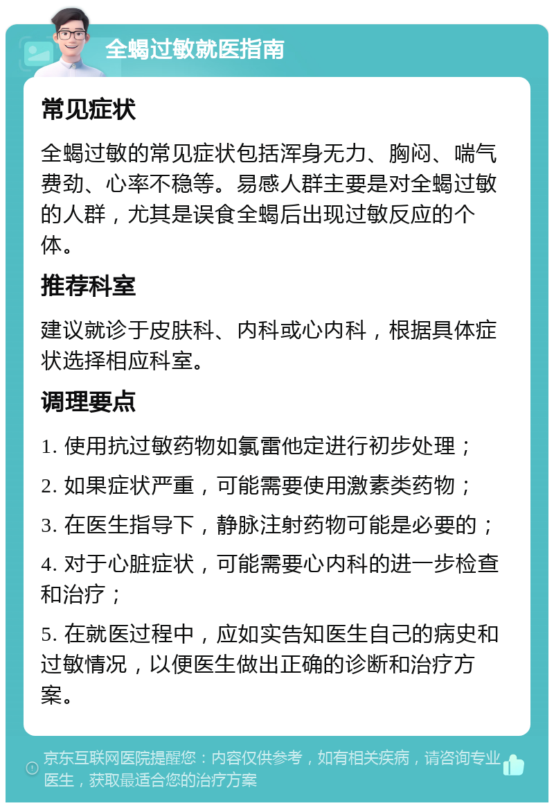 全蝎过敏就医指南 常见症状 全蝎过敏的常见症状包括浑身无力、胸闷、喘气费劲、心率不稳等。易感人群主要是对全蝎过敏的人群，尤其是误食全蝎后出现过敏反应的个体。 推荐科室 建议就诊于皮肤科、内科或心内科，根据具体症状选择相应科室。 调理要点 1. 使用抗过敏药物如氯雷他定进行初步处理； 2. 如果症状严重，可能需要使用激素类药物； 3. 在医生指导下，静脉注射药物可能是必要的； 4. 对于心脏症状，可能需要心内科的进一步检查和治疗； 5. 在就医过程中，应如实告知医生自己的病史和过敏情况，以便医生做出正确的诊断和治疗方案。