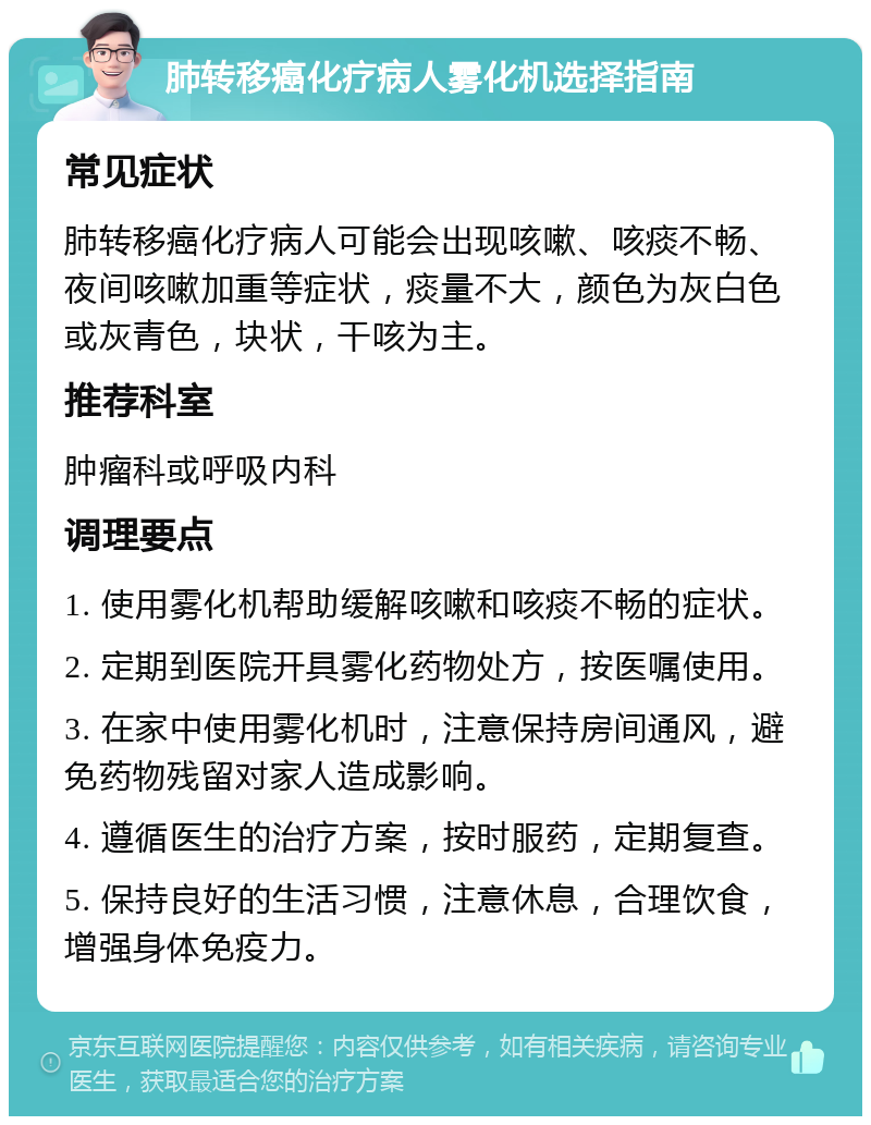 肺转移癌化疗病人雾化机选择指南 常见症状 肺转移癌化疗病人可能会出现咳嗽、咳痰不畅、夜间咳嗽加重等症状，痰量不大，颜色为灰白色或灰青色，块状，干咳为主。 推荐科室 肿瘤科或呼吸内科 调理要点 1. 使用雾化机帮助缓解咳嗽和咳痰不畅的症状。 2. 定期到医院开具雾化药物处方，按医嘱使用。 3. 在家中使用雾化机时，注意保持房间通风，避免药物残留对家人造成影响。 4. 遵循医生的治疗方案，按时服药，定期复查。 5. 保持良好的生活习惯，注意休息，合理饮食，增强身体免疫力。