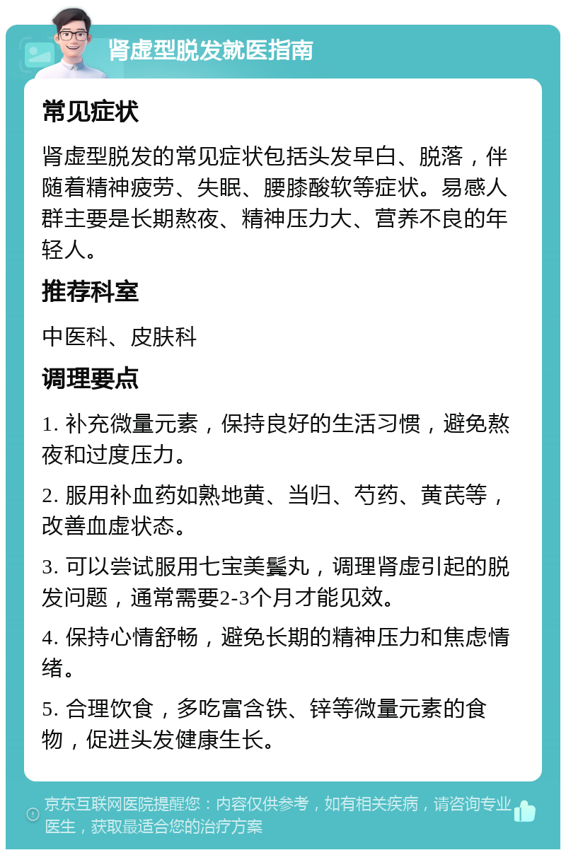 肾虚型脱发就医指南 常见症状 肾虚型脱发的常见症状包括头发早白、脱落，伴随着精神疲劳、失眠、腰膝酸软等症状。易感人群主要是长期熬夜、精神压力大、营养不良的年轻人。 推荐科室 中医科、皮肤科 调理要点 1. 补充微量元素，保持良好的生活习惯，避免熬夜和过度压力。 2. 服用补血药如熟地黄、当归、芍药、黄芪等，改善血虚状态。 3. 可以尝试服用七宝美鬓丸，调理肾虚引起的脱发问题，通常需要2-3个月才能见效。 4. 保持心情舒畅，避免长期的精神压力和焦虑情绪。 5. 合理饮食，多吃富含铁、锌等微量元素的食物，促进头发健康生长。