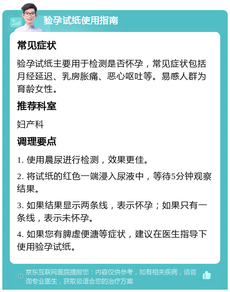 验孕试纸使用指南 常见症状 验孕试纸主要用于检测是否怀孕，常见症状包括月经延迟、乳房胀痛、恶心呕吐等。易感人群为育龄女性。 推荐科室 妇产科 调理要点 1. 使用晨尿进行检测，效果更佳。 2. 将试纸的红色一端浸入尿液中，等待5分钟观察结果。 3. 如果结果显示两条线，表示怀孕；如果只有一条线，表示未怀孕。 4. 如果您有脾虚便溏等症状，建议在医生指导下使用验孕试纸。