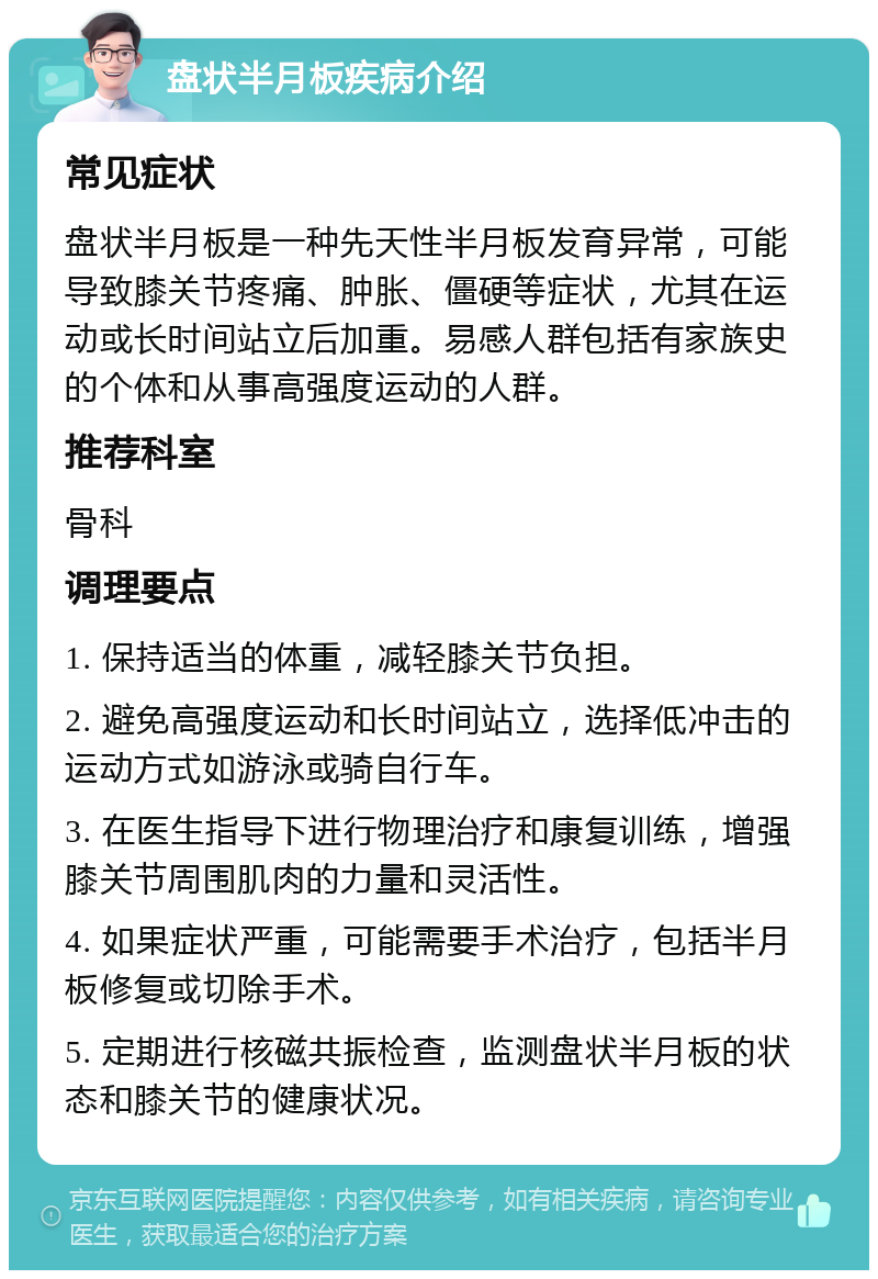 盘状半月板疾病介绍 常见症状 盘状半月板是一种先天性半月板发育异常，可能导致膝关节疼痛、肿胀、僵硬等症状，尤其在运动或长时间站立后加重。易感人群包括有家族史的个体和从事高强度运动的人群。 推荐科室 骨科 调理要点 1. 保持适当的体重，减轻膝关节负担。 2. 避免高强度运动和长时间站立，选择低冲击的运动方式如游泳或骑自行车。 3. 在医生指导下进行物理治疗和康复训练，增强膝关节周围肌肉的力量和灵活性。 4. 如果症状严重，可能需要手术治疗，包括半月板修复或切除手术。 5. 定期进行核磁共振检查，监测盘状半月板的状态和膝关节的健康状况。