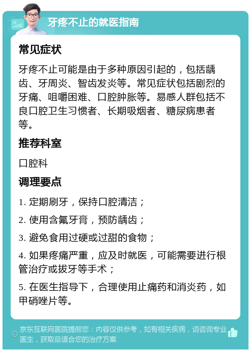 牙疼不止的就医指南 常见症状 牙疼不止可能是由于多种原因引起的，包括龋齿、牙周炎、智齿发炎等。常见症状包括剧烈的牙痛、咀嚼困难、口腔肿胀等。易感人群包括不良口腔卫生习惯者、长期吸烟者、糖尿病患者等。 推荐科室 口腔科 调理要点 1. 定期刷牙，保持口腔清洁； 2. 使用含氟牙膏，预防龋齿； 3. 避免食用过硬或过甜的食物； 4. 如果疼痛严重，应及时就医，可能需要进行根管治疗或拔牙等手术； 5. 在医生指导下，合理使用止痛药和消炎药，如甲硝唑片等。