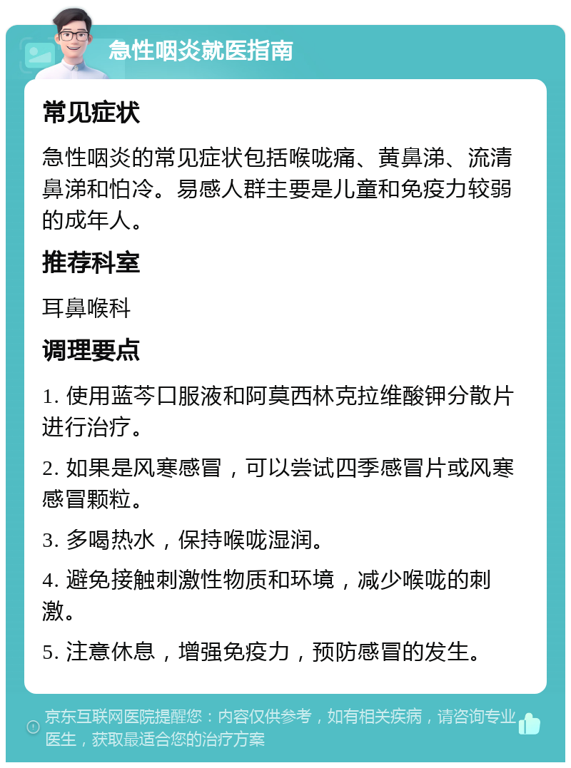 急性咽炎就医指南 常见症状 急性咽炎的常见症状包括喉咙痛、黄鼻涕、流清鼻涕和怕冷。易感人群主要是儿童和免疫力较弱的成年人。 推荐科室 耳鼻喉科 调理要点 1. 使用蓝芩口服液和阿莫西林克拉维酸钾分散片进行治疗。 2. 如果是风寒感冒，可以尝试四季感冒片或风寒感冒颗粒。 3. 多喝热水，保持喉咙湿润。 4. 避免接触刺激性物质和环境，减少喉咙的刺激。 5. 注意休息，增强免疫力，预防感冒的发生。