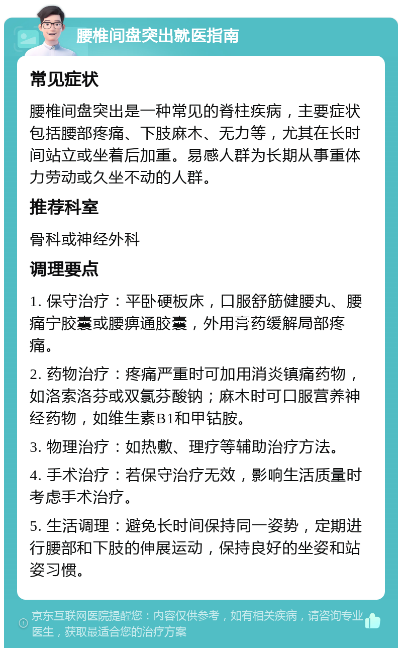 腰椎间盘突出就医指南 常见症状 腰椎间盘突出是一种常见的脊柱疾病，主要症状包括腰部疼痛、下肢麻木、无力等，尤其在长时间站立或坐着后加重。易感人群为长期从事重体力劳动或久坐不动的人群。 推荐科室 骨科或神经外科 调理要点 1. 保守治疗：平卧硬板床，口服舒筋健腰丸、腰痛宁胶囊或腰痹通胶囊，外用膏药缓解局部疼痛。 2. 药物治疗：疼痛严重时可加用消炎镇痛药物，如洛索洛芬或双氯芬酸钠；麻木时可口服营养神经药物，如维生素B1和甲钴胺。 3. 物理治疗：如热敷、理疗等辅助治疗方法。 4. 手术治疗：若保守治疗无效，影响生活质量时考虑手术治疗。 5. 生活调理：避免长时间保持同一姿势，定期进行腰部和下肢的伸展运动，保持良好的坐姿和站姿习惯。