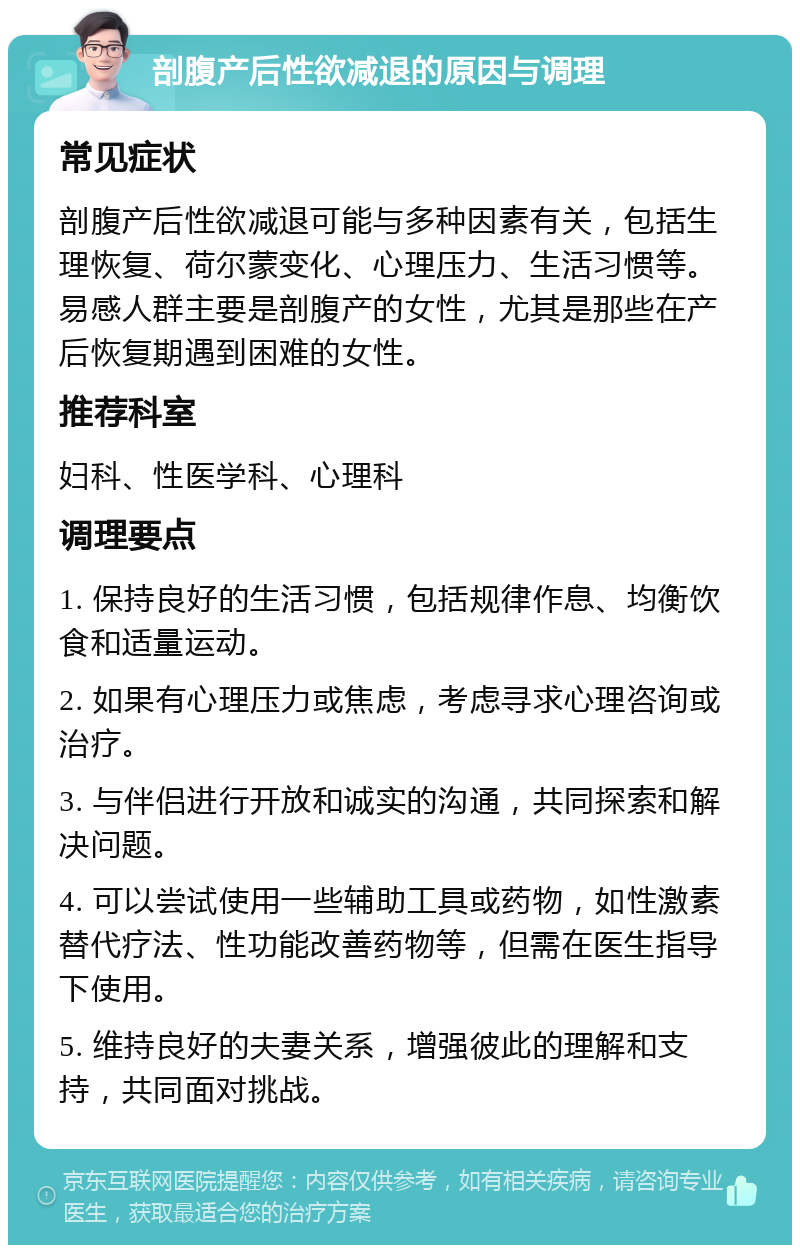 剖腹产后性欲减退的原因与调理 常见症状 剖腹产后性欲减退可能与多种因素有关，包括生理恢复、荷尔蒙变化、心理压力、生活习惯等。易感人群主要是剖腹产的女性，尤其是那些在产后恢复期遇到困难的女性。 推荐科室 妇科、性医学科、心理科 调理要点 1. 保持良好的生活习惯，包括规律作息、均衡饮食和适量运动。 2. 如果有心理压力或焦虑，考虑寻求心理咨询或治疗。 3. 与伴侣进行开放和诚实的沟通，共同探索和解决问题。 4. 可以尝试使用一些辅助工具或药物，如性激素替代疗法、性功能改善药物等，但需在医生指导下使用。 5. 维持良好的夫妻关系，增强彼此的理解和支持，共同面对挑战。