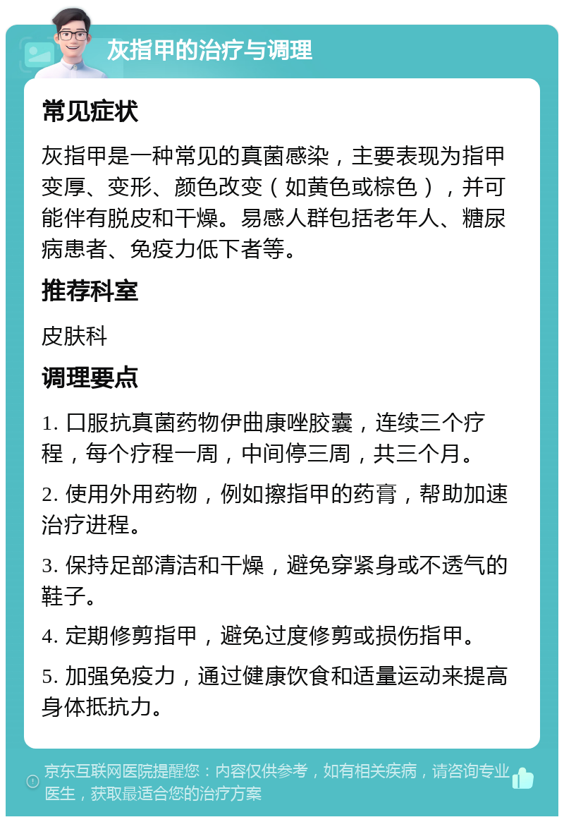 灰指甲的治疗与调理 常见症状 灰指甲是一种常见的真菌感染，主要表现为指甲变厚、变形、颜色改变（如黄色或棕色），并可能伴有脱皮和干燥。易感人群包括老年人、糖尿病患者、免疫力低下者等。 推荐科室 皮肤科 调理要点 1. 口服抗真菌药物伊曲康唑胶囊，连续三个疗程，每个疗程一周，中间停三周，共三个月。 2. 使用外用药物，例如擦指甲的药膏，帮助加速治疗进程。 3. 保持足部清洁和干燥，避免穿紧身或不透气的鞋子。 4. 定期修剪指甲，避免过度修剪或损伤指甲。 5. 加强免疫力，通过健康饮食和适量运动来提高身体抵抗力。