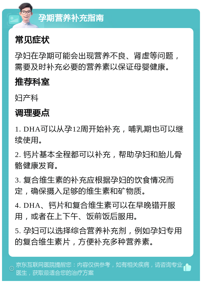 孕期营养补充指南 常见症状 孕妇在孕期可能会出现营养不良、肾虚等问题，需要及时补充必要的营养素以保证母婴健康。 推荐科室 妇产科 调理要点 1. DHA可以从孕12周开始补充，哺乳期也可以继续使用。 2. 钙片基本全程都可以补充，帮助孕妇和胎儿骨骼健康发育。 3. 复合维生素的补充应根据孕妇的饮食情况而定，确保摄入足够的维生素和矿物质。 4. DHA、钙片和复合维生素可以在早晚错开服用，或者在上下午、饭前饭后服用。 5. 孕妇可以选择综合营养补充剂，例如孕妇专用的复合维生素片，方便补充多种营养素。