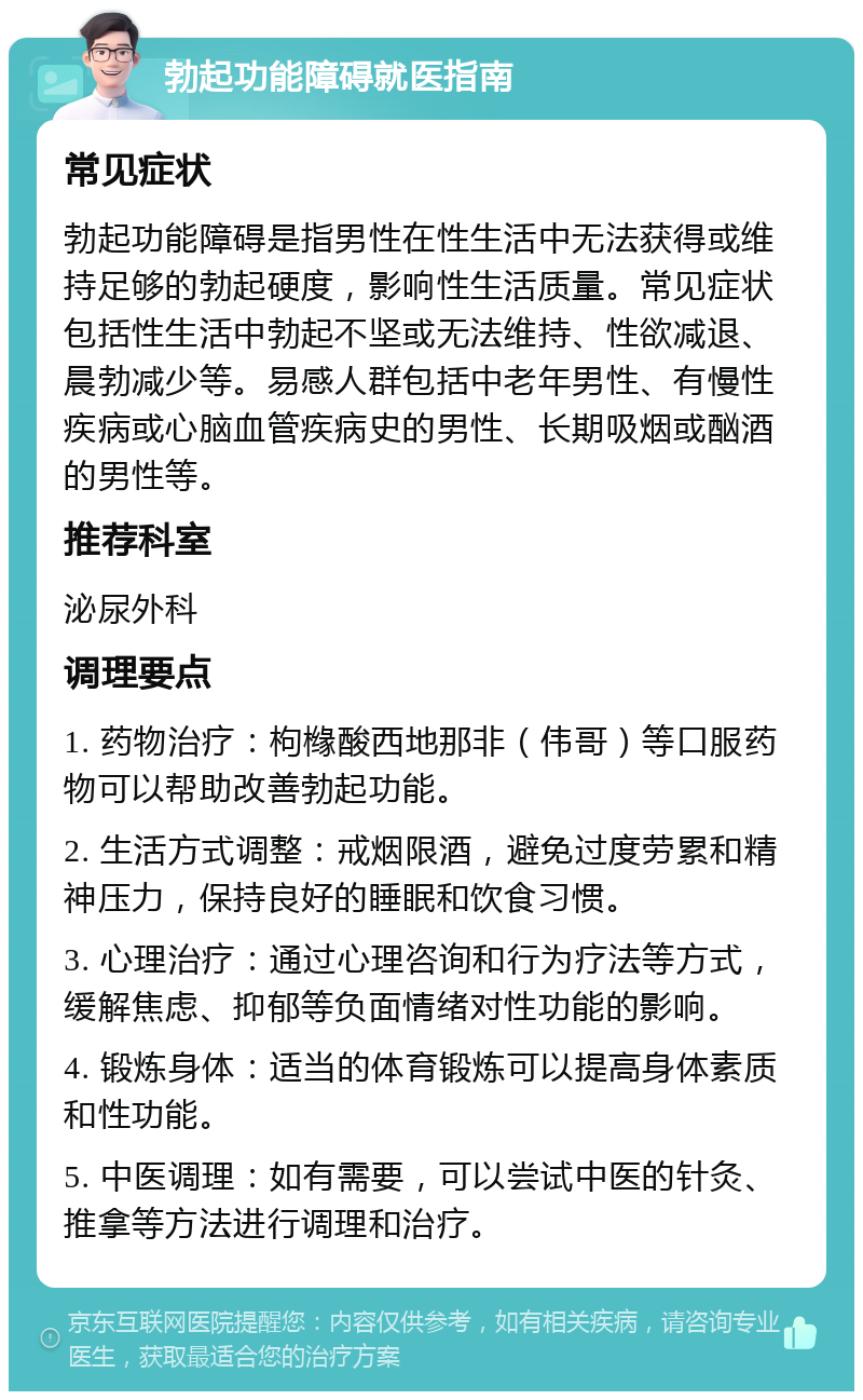 勃起功能障碍就医指南 常见症状 勃起功能障碍是指男性在性生活中无法获得或维持足够的勃起硬度，影响性生活质量。常见症状包括性生活中勃起不坚或无法维持、性欲减退、晨勃减少等。易感人群包括中老年男性、有慢性疾病或心脑血管疾病史的男性、长期吸烟或酗酒的男性等。 推荐科室 泌尿外科 调理要点 1. 药物治疗：枸橼酸西地那非（伟哥）等口服药物可以帮助改善勃起功能。 2. 生活方式调整：戒烟限酒，避免过度劳累和精神压力，保持良好的睡眠和饮食习惯。 3. 心理治疗：通过心理咨询和行为疗法等方式，缓解焦虑、抑郁等负面情绪对性功能的影响。 4. 锻炼身体：适当的体育锻炼可以提高身体素质和性功能。 5. 中医调理：如有需要，可以尝试中医的针灸、推拿等方法进行调理和治疗。