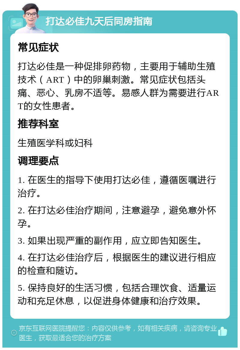 打达必佳九天后同房指南 常见症状 打达必佳是一种促排卵药物，主要用于辅助生殖技术（ART）中的卵巢刺激。常见症状包括头痛、恶心、乳房不适等。易感人群为需要进行ART的女性患者。 推荐科室 生殖医学科或妇科 调理要点 1. 在医生的指导下使用打达必佳，遵循医嘱进行治疗。 2. 在打达必佳治疗期间，注意避孕，避免意外怀孕。 3. 如果出现严重的副作用，应立即告知医生。 4. 在打达必佳治疗后，根据医生的建议进行相应的检查和随访。 5. 保持良好的生活习惯，包括合理饮食、适量运动和充足休息，以促进身体健康和治疗效果。