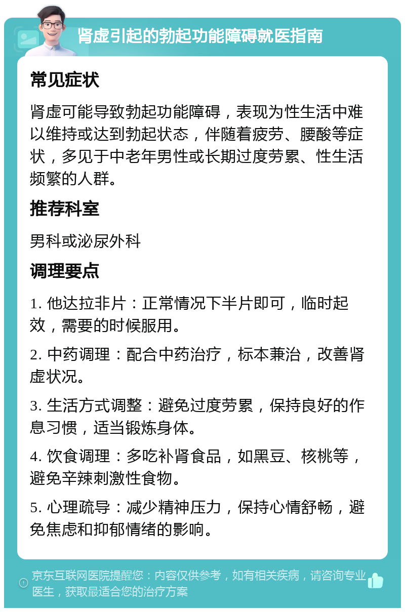 肾虚引起的勃起功能障碍就医指南 常见症状 肾虚可能导致勃起功能障碍，表现为性生活中难以维持或达到勃起状态，伴随着疲劳、腰酸等症状，多见于中老年男性或长期过度劳累、性生活频繁的人群。 推荐科室 男科或泌尿外科 调理要点 1. 他达拉非片：正常情况下半片即可，临时起效，需要的时候服用。 2. 中药调理：配合中药治疗，标本兼治，改善肾虚状况。 3. 生活方式调整：避免过度劳累，保持良好的作息习惯，适当锻炼身体。 4. 饮食调理：多吃补肾食品，如黑豆、核桃等，避免辛辣刺激性食物。 5. 心理疏导：减少精神压力，保持心情舒畅，避免焦虑和抑郁情绪的影响。