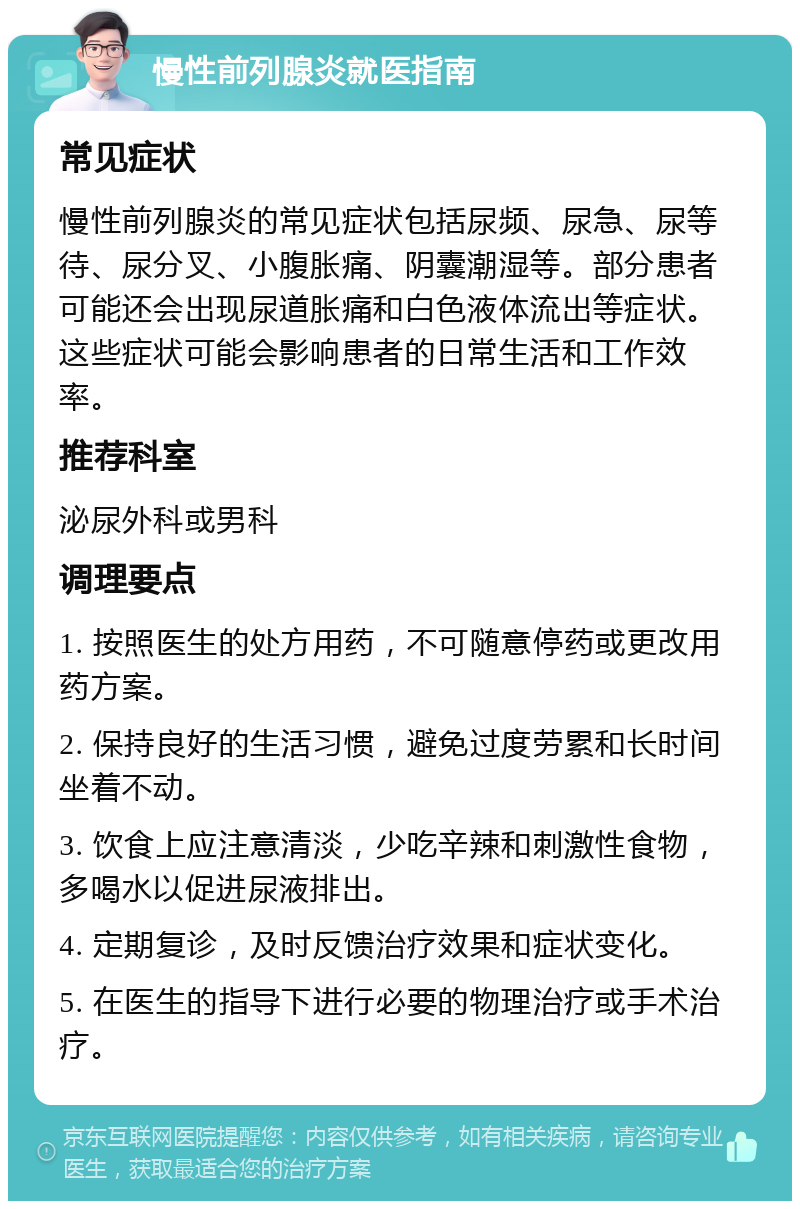 慢性前列腺炎就医指南 常见症状 慢性前列腺炎的常见症状包括尿频、尿急、尿等待、尿分叉、小腹胀痛、阴囊潮湿等。部分患者可能还会出现尿道胀痛和白色液体流出等症状。这些症状可能会影响患者的日常生活和工作效率。 推荐科室 泌尿外科或男科 调理要点 1. 按照医生的处方用药，不可随意停药或更改用药方案。 2. 保持良好的生活习惯，避免过度劳累和长时间坐着不动。 3. 饮食上应注意清淡，少吃辛辣和刺激性食物，多喝水以促进尿液排出。 4. 定期复诊，及时反馈治疗效果和症状变化。 5. 在医生的指导下进行必要的物理治疗或手术治疗。