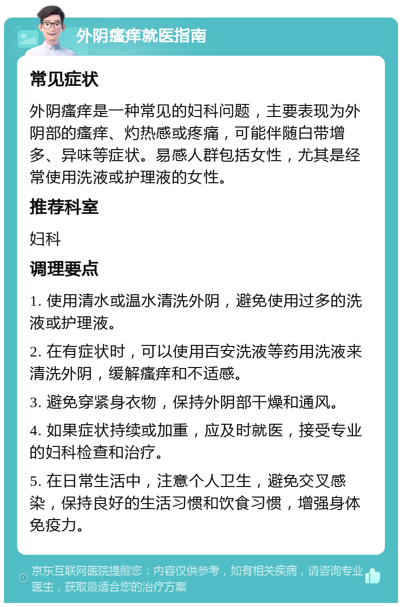 外阴瘙痒就医指南 常见症状 外阴瘙痒是一种常见的妇科问题，主要表现为外阴部的瘙痒、灼热感或疼痛，可能伴随白带增多、异味等症状。易感人群包括女性，尤其是经常使用洗液或护理液的女性。 推荐科室 妇科 调理要点 1. 使用清水或温水清洗外阴，避免使用过多的洗液或护理液。 2. 在有症状时，可以使用百安洗液等药用洗液来清洗外阴，缓解瘙痒和不适感。 3. 避免穿紧身衣物，保持外阴部干燥和通风。 4. 如果症状持续或加重，应及时就医，接受专业的妇科检查和治疗。 5. 在日常生活中，注意个人卫生，避免交叉感染，保持良好的生活习惯和饮食习惯，增强身体免疫力。