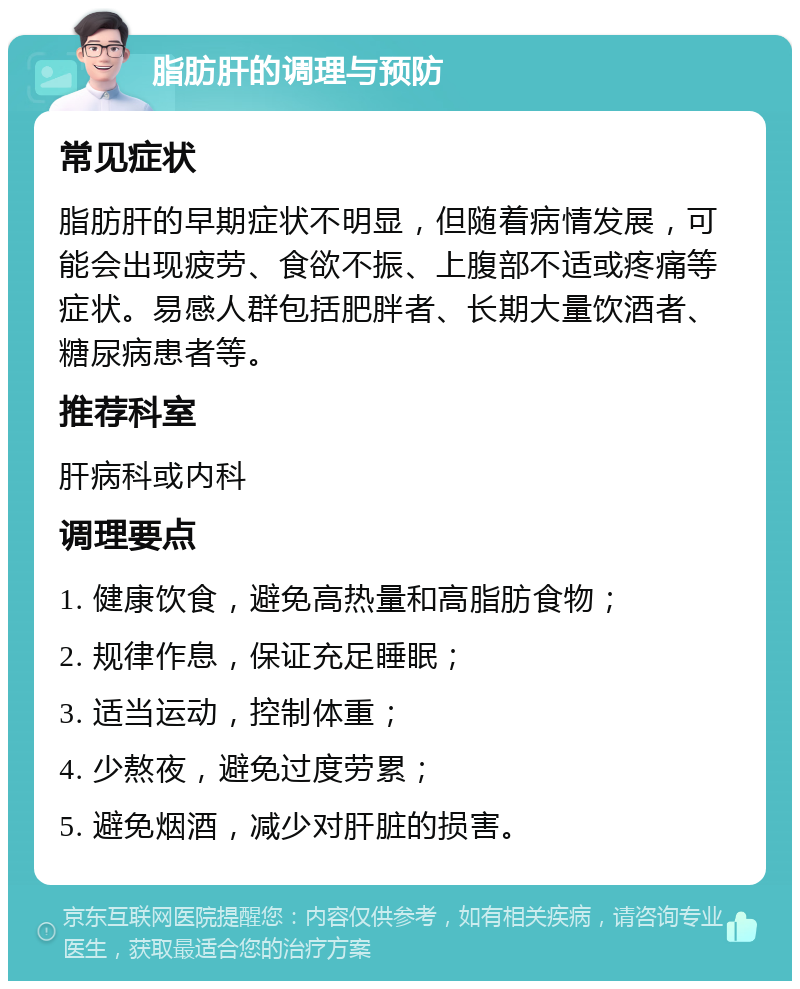 脂肪肝的调理与预防 常见症状 脂肪肝的早期症状不明显，但随着病情发展，可能会出现疲劳、食欲不振、上腹部不适或疼痛等症状。易感人群包括肥胖者、长期大量饮酒者、糖尿病患者等。 推荐科室 肝病科或内科 调理要点 1. 健康饮食，避免高热量和高脂肪食物； 2. 规律作息，保证充足睡眠； 3. 适当运动，控制体重； 4. 少熬夜，避免过度劳累； 5. 避免烟酒，减少对肝脏的损害。