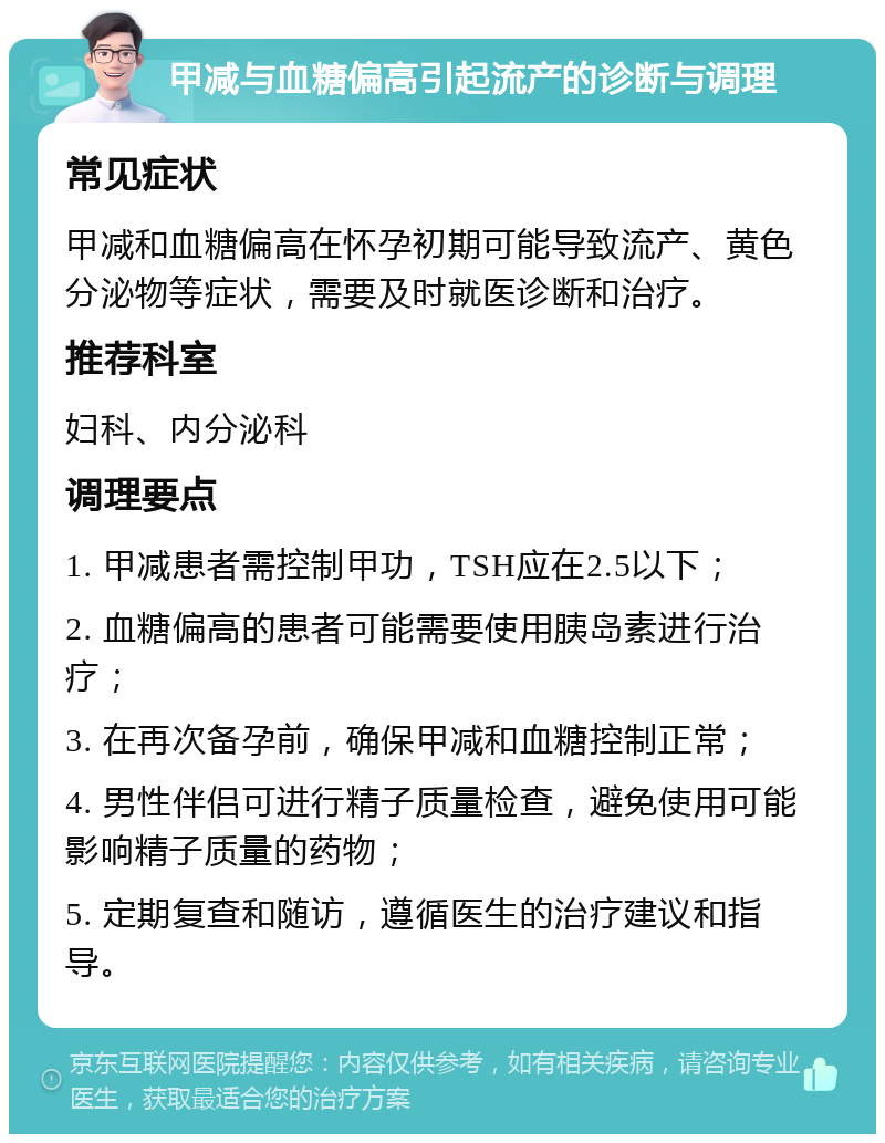 甲减与血糖偏高引起流产的诊断与调理 常见症状 甲减和血糖偏高在怀孕初期可能导致流产、黄色分泌物等症状，需要及时就医诊断和治疗。 推荐科室 妇科、内分泌科 调理要点 1. 甲减患者需控制甲功，TSH应在2.5以下； 2. 血糖偏高的患者可能需要使用胰岛素进行治疗； 3. 在再次备孕前，确保甲减和血糖控制正常； 4. 男性伴侣可进行精子质量检查，避免使用可能影响精子质量的药物； 5. 定期复查和随访，遵循医生的治疗建议和指导。