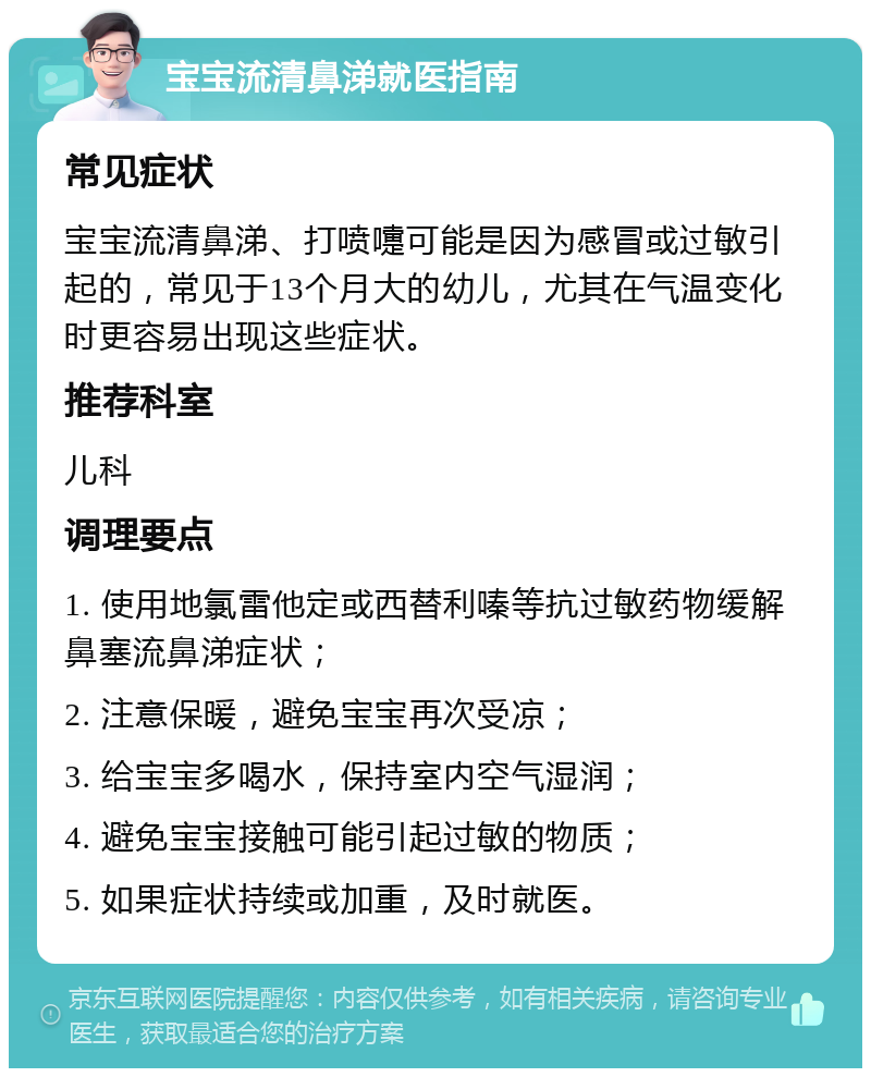 宝宝流清鼻涕就医指南 常见症状 宝宝流清鼻涕、打喷嚏可能是因为感冒或过敏引起的，常见于13个月大的幼儿，尤其在气温变化时更容易出现这些症状。 推荐科室 儿科 调理要点 1. 使用地氯雷他定或西替利嗪等抗过敏药物缓解鼻塞流鼻涕症状； 2. 注意保暖，避免宝宝再次受凉； 3. 给宝宝多喝水，保持室内空气湿润； 4. 避免宝宝接触可能引起过敏的物质； 5. 如果症状持续或加重，及时就医。