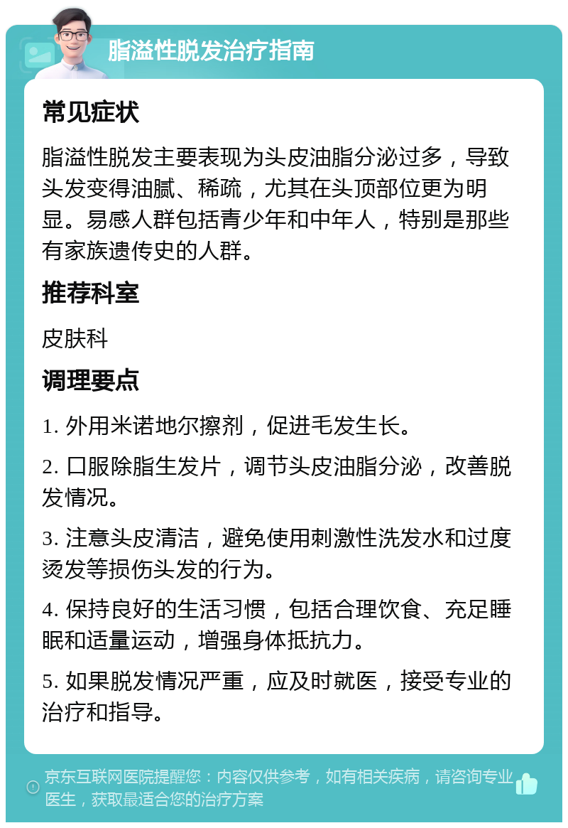 脂溢性脱发治疗指南 常见症状 脂溢性脱发主要表现为头皮油脂分泌过多，导致头发变得油腻、稀疏，尤其在头顶部位更为明显。易感人群包括青少年和中年人，特别是那些有家族遗传史的人群。 推荐科室 皮肤科 调理要点 1. 外用米诺地尔擦剂，促进毛发生长。 2. 口服除脂生发片，调节头皮油脂分泌，改善脱发情况。 3. 注意头皮清洁，避免使用刺激性洗发水和过度烫发等损伤头发的行为。 4. 保持良好的生活习惯，包括合理饮食、充足睡眠和适量运动，增强身体抵抗力。 5. 如果脱发情况严重，应及时就医，接受专业的治疗和指导。